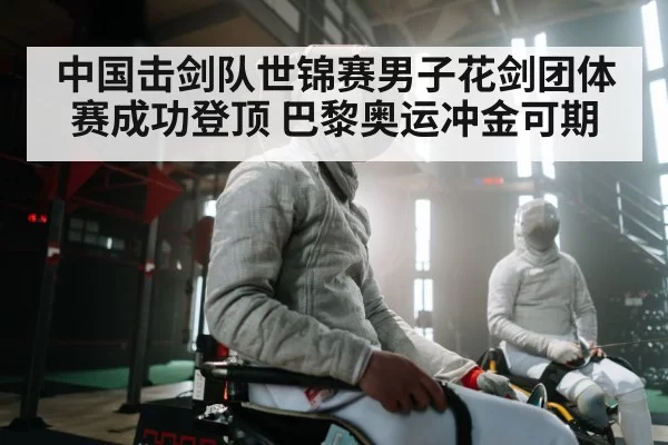 中国击剑队世锦赛男子花剑团体赛成功登顶 巴黎奥运冲金可期