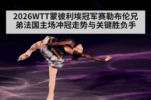 2026WTT蒙彼利埃冠军赛勒布伦兄弟法国主场冲冠走势与关键胜负手