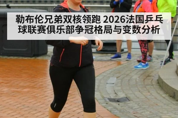 勒布伦兄弟双核领跑 2026法国乒乓球联赛俱乐部争冠格局与变数分析
